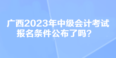 廣西2023年中級會計考試報名條件公布了嗎？