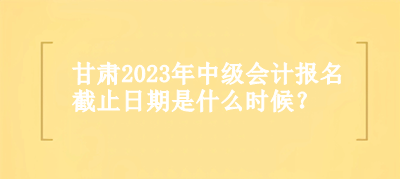 甘肅2023年中級會計報名截止日期是什么時候？