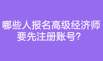 哪些人報(bào)名高級(jí)經(jīng)濟(jì)師要先注冊(cè)賬號(hào)？