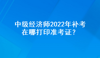 中級經(jīng)濟(jì)師2022年補(bǔ)考在哪打印準(zhǔn)考證？