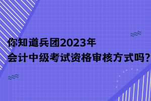 你知道兵團(tuán)2023年會(huì)計(jì)中級(jí)考試資格審核方式嗎？