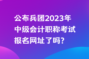 公布兵團2023年中級會計職稱考試報名網址了嗎？