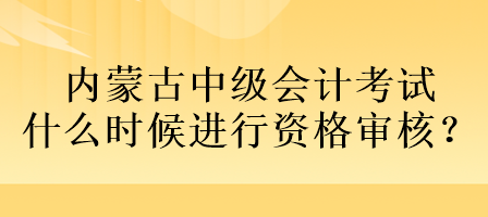 內(nèi)蒙古中級會計(jì)考試什么時候進(jìn)行資格審核？