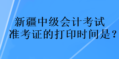 新疆中級會計考試準考證的打印時間是？