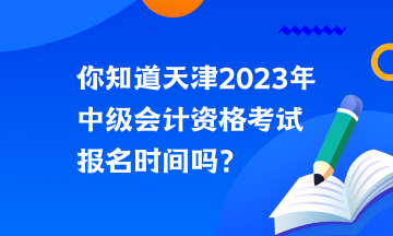 你知道天津2023年中級會計資格考試報名時間嗎？