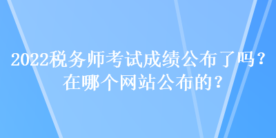 2022稅務師考試成績公布了嗎？在哪個網(wǎng)站公布的？