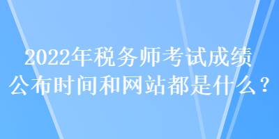 2022年稅務(wù)師考試成績(jī)公布時(shí)間和網(wǎng)站都是什么？