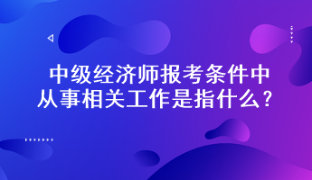 中級(jí)經(jīng)濟(jì)師報(bào)考條件中從事相關(guān)工作是指什么？