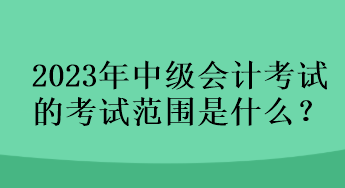 2023年中級會計考試的考試范圍是什么？