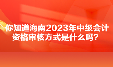 你知道海南2023年中級會計資格審核方式是什么嗎？