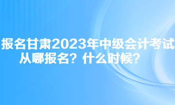 報名甘肅2023年中級會計考試從哪報名？什么時候？