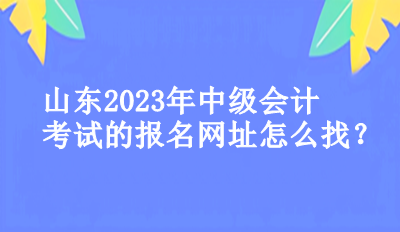 山東2023年中級(jí)會(huì)計(jì)考試的報(bào)名網(wǎng)址怎么找？