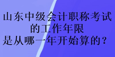 山東中級會計職稱考試的工作年限是從哪一年開始算的？