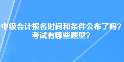 中級(jí)會(huì)計(jì)職稱考試報(bào)名時(shí)間和條件公布了嗎？考試有哪些題型？