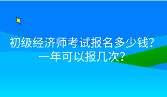 初級經(jīng)濟師考試報名多少錢？一年可以報幾次？