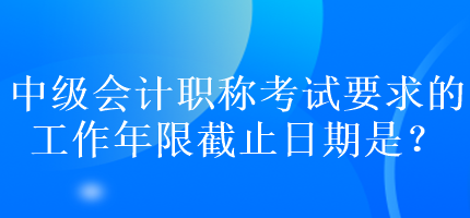 中級會計職稱考試要求的工作年限截止日期是？