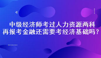 中級經(jīng)濟(jì)師考過人力資源兩科，再報考金融還需要考經(jīng)濟(jì)基礎(chǔ)嗎？