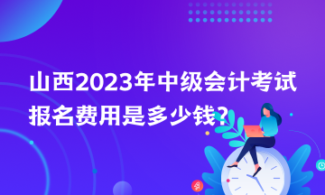 山西2023年中級會計考試報名費(fèi)用是多少錢？