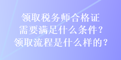 領(lǐng)取稅務(wù)師合格證需要滿足什么條件？領(lǐng)取流程是什么樣的？