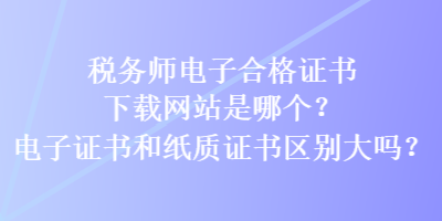 稅務(wù)師電子合格證書(shū)下載網(wǎng)站是哪個(gè)？電子證書(shū)和紙質(zhì)證書(shū)區(qū)別大嗎？