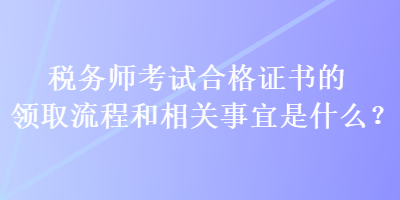 稅務(wù)師考試合格證書(shū)的領(lǐng)取流程和相關(guān)事宜是什么？