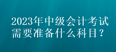 2023年中級會計考試需要準(zhǔn)備什么科目？