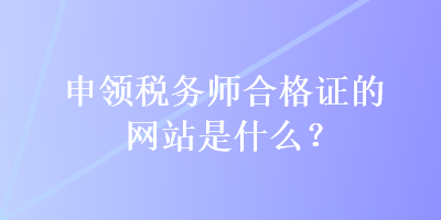 申領(lǐng)稅務(wù)師合格證的網(wǎng)站是什么？