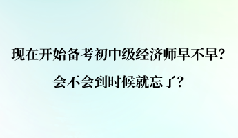 現(xiàn)在開始備考初中級經(jīng)濟(jì)師早不早？會不會到時候就忘了？