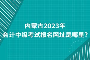 內(nèi)蒙古2023年會計中級考試報名網(wǎng)址是哪里？