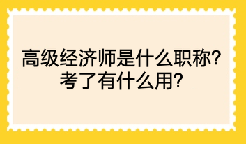 高級經(jīng)濟師是什么職稱？考了有什么用？