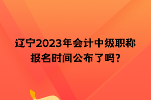 遼寧2023年會計中級職稱報名時間公布了嗎？