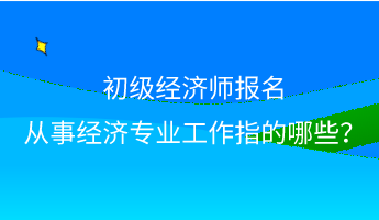 初級(jí)經(jīng)濟(jì)師報(bào)名 從事經(jīng)濟(jì)專業(yè)工作指的哪些？