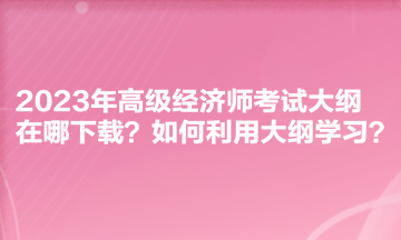 2023年高級(jí)經(jīng)濟(jì)師考試大綱在哪下載？如何利用大綱學(xué)習(xí)？