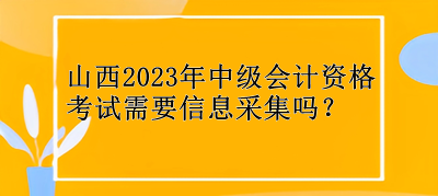 山西2023年中級(jí)會(huì)計(jì)資格考試需要信息采集嗎？