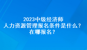 2023中級經(jīng)濟(jì)師人力資源管理報名條件是什么？在哪報名？