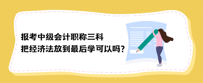 報考中級會計職稱三科 把經(jīng)濟法放到最后學可以嗎？