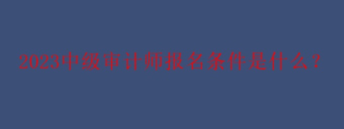 2023中級(jí)審計(jì)師報(bào)名條件是什么？