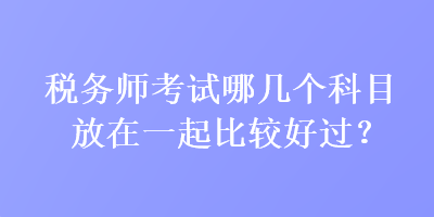 稅務(wù)師考試哪幾個(gè)科目放在一起比較好過(guò)？