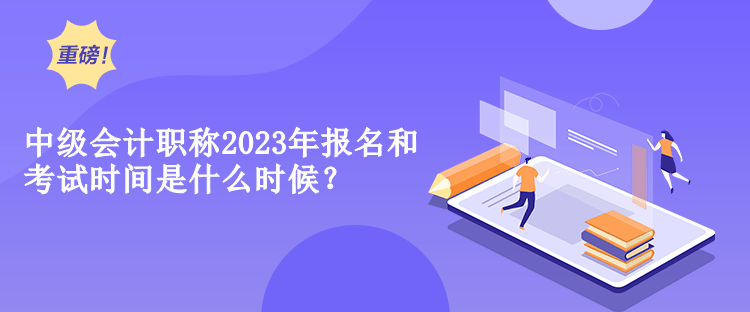 中級會計職稱2023年報名和考試時間是什么時候？