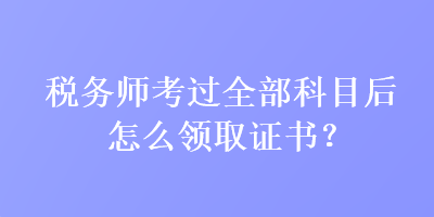 稅務(wù)師考過全部科目后怎么領(lǐng)取證書？