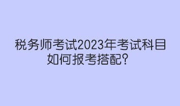 稅務(wù)師考試2023年考試科目如何報(bào)考搭配？