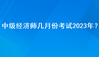 中級經(jīng)濟師幾月份考試2023年？