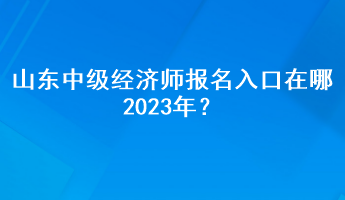 山東中級(jí)經(jīng)濟(jì)師報(bào)名入口在哪2023年？