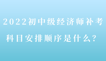 2022初中級(jí)經(jīng)濟(jì)師補(bǔ)考 科目安排順序是什么？