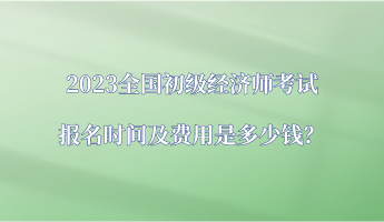 2023全國初級經(jīng)濟(jì)師考試報(bào)名時間及費(fèi)用是多少錢？