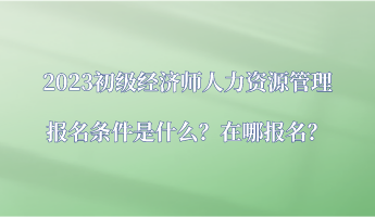 2023初級經(jīng)濟師人力資源管理報名條件是什么？在哪報名？