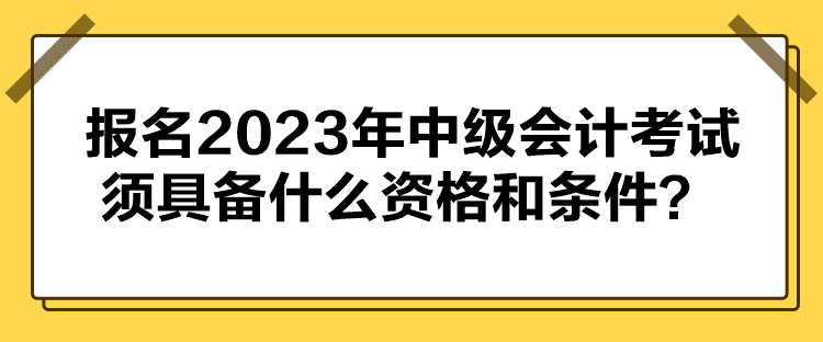 報(bào)名2023年中級(jí)會(huì)計(jì)考試須具備什么資格和條件？