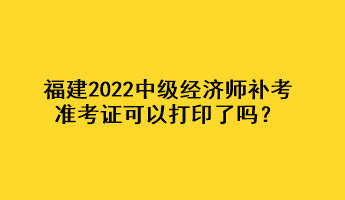 福建2022中級經(jīng)濟(jì)師補(bǔ)考準(zhǔn)考證可以打印了嗎？