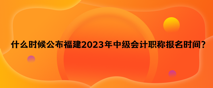  什么時(shí)候公布福建2023年中級會(huì)計(jì)職稱報(bào)名時(shí)間？