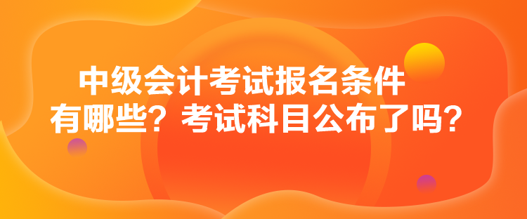 中級會計考試報名條件有哪些？考試科目公布了嗎？